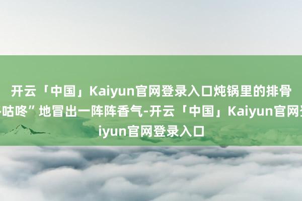 开云「中国」Kaiyun官网登录入口炖锅里的排骨汤“咕咚咕咚”地冒出一阵阵香气-开云「中国」Kaiy