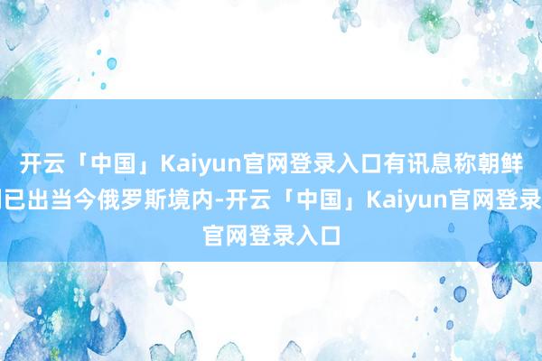 开云「中国」Kaiyun官网登录入口有讯息称朝鲜队列已出当今俄罗斯境内-开云「中国」Kaiyun官网