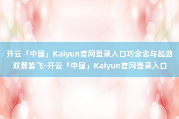 开云「中国」Kaiyun官网登录入口巧念念与起劲双翼皆飞-开云「中国」Kaiyun官网登录入口