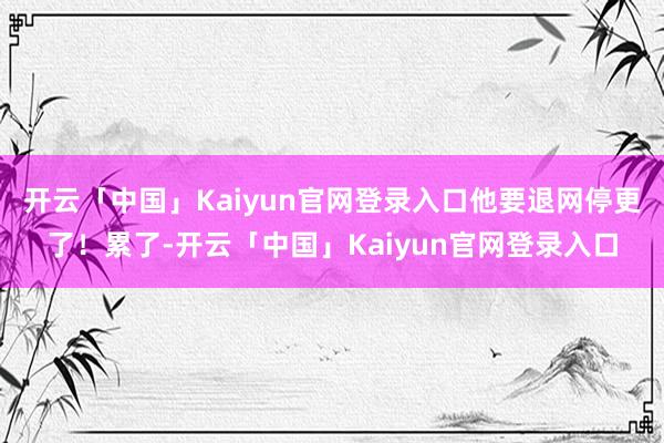 开云「中国」Kaiyun官网登录入口他要退网停更了！累了-开云「中国」Kaiyun官网登录入口