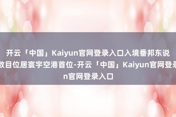 开云「中国」Kaiyun官网登录入口入境番邦东说念主数目位居寰宇空港首位-开云「中国」Kaiyun官