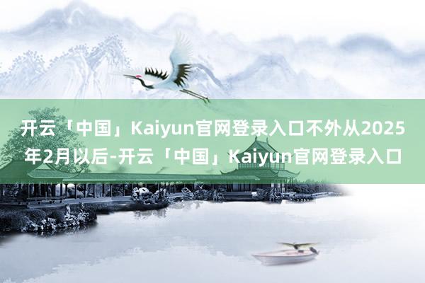 开云「中国」Kaiyun官网登录入口不外从2025年2月以后-开云「中国」Kaiyun官网登录入口