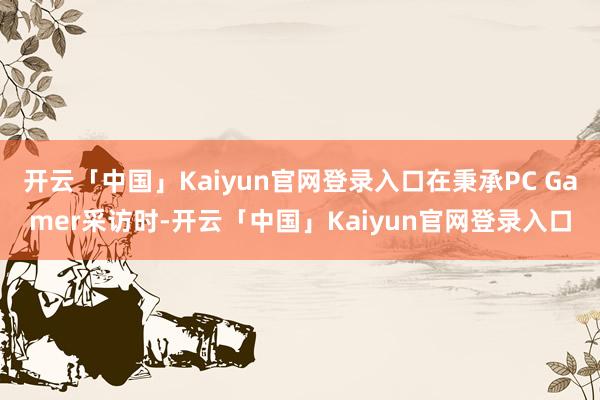 开云「中国」Kaiyun官网登录入口在秉承PC Gamer采访时-开云「中国」Kaiyun官网登录入口