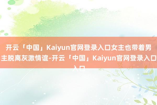 开云「中国」Kaiyun官网登录入口女主也带着男主脱离灰激情谊-开云「中国」Kaiyun官网登录入口