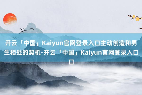 开云「中国」Kaiyun官网登录入口主动创造和男生相处的契机-开云「中国」Kaiyun官网登录入口