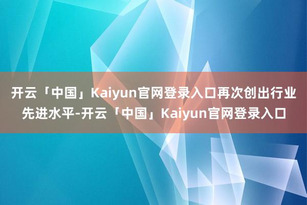 开云「中国」Kaiyun官网登录入口再次创出行业先进水平-开云「中国」Kaiyun官网登录入口