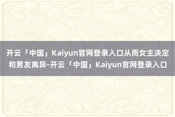 开云「中国」Kaiyun官网登录入口从而女主决定和男友离异-开云「中国」Kaiyun官网登录入口