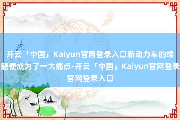 开云「中国」Kaiyun官网登录入口新动力车的续航问题便成为了一大痛点-开云「中国」Kaiyun官网登录入口