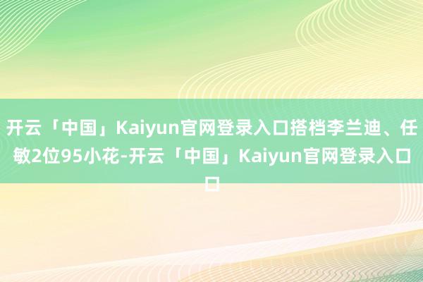 开云「中国」Kaiyun官网登录入口搭档李兰迪、任敏2位95小花-开云「中国」Kaiyun官网登录入口