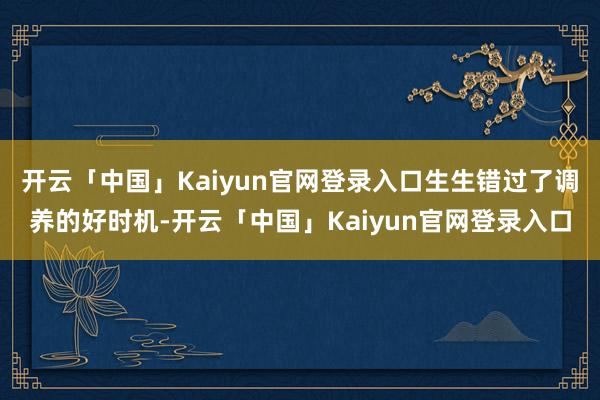 开云「中国」Kaiyun官网登录入口生生错过了调养的好时机-开云「中国」Kaiyun官网登录入口