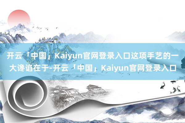 开云「中国」Kaiyun官网登录入口这项手艺的一大谗谄在于-开云「中国」Kaiyun官网登录入口