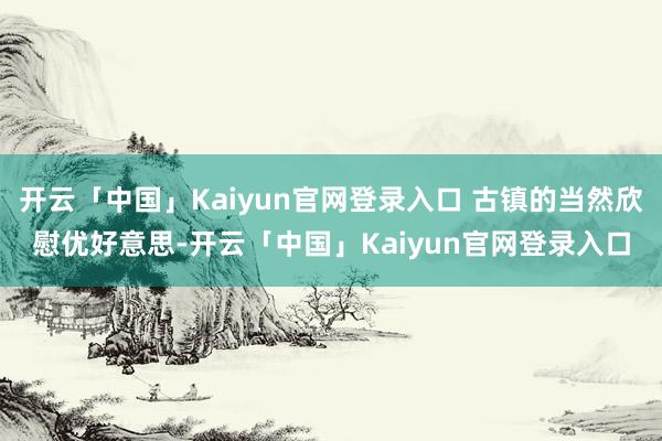 开云「中国」Kaiyun官网登录入口 古镇的当然欣慰优好意思-开云「中国」Kaiyun官网登录入口