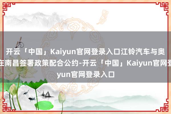 开云「中国」Kaiyun官网登录入口江铃汽车与奥托立夫在南昌签署政策配合公约-开云「中国」Kaiyun官网登录入口