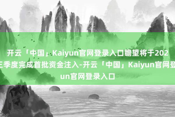 开云「中国」Kaiyun官网登录入口瞻望将于2024年第三季度完成首批资金注入-开云「中国」Kaiyun官网登录入口