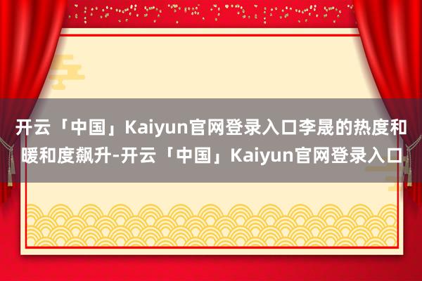 开云「中国」Kaiyun官网登录入口李晟的热度和暖和度飙升-开云「中国」Kaiyun官网登录入口