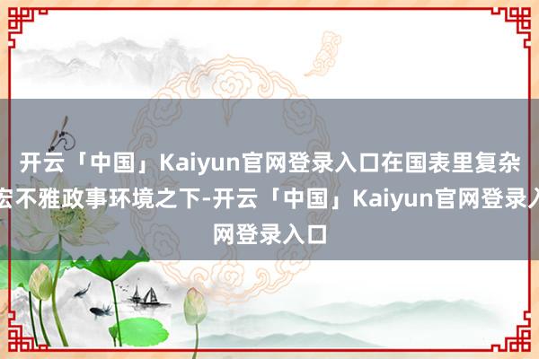 开云「中国」Kaiyun官网登录入口在国表里复杂的宏不雅政事环境之下-开云「中国」Kaiyun官网登录入口