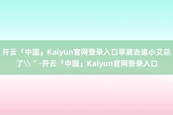 开云「中国」Kaiyun官网登录入口早就去追小艾总了\＂-开云「中国」Kaiyun官网登录入口