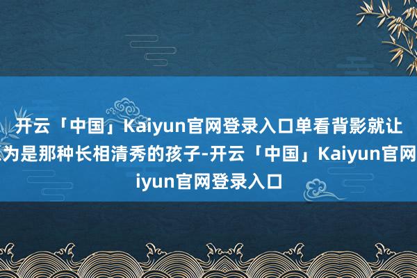 开云「中国」Kaiyun官网登录入口单看背影就让东谈主以为是那种长相清秀的孩子-开云「中国」Kaiyun官网登录入口
