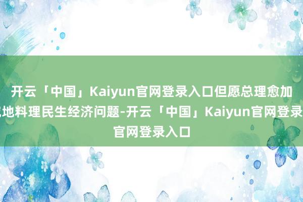 开云「中国」Kaiyun官网登录入口但愿总理愈加考究地料理民生经济问题-开云「中国」Kaiyun官网登录入口