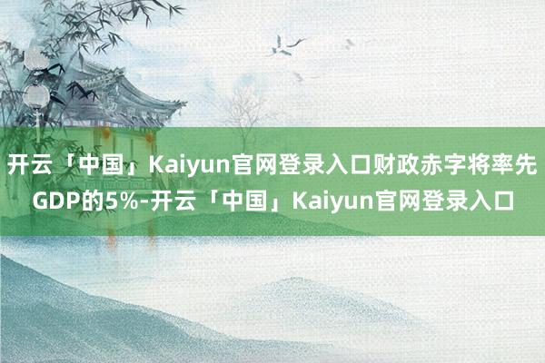 开云「中国」Kaiyun官网登录入口财政赤字将率先GDP的5%-开云「中国」Kaiyun官网登录入口