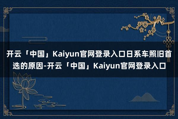 开云「中国」Kaiyun官网登录入口日系车照旧首选的原因-开云「中国」Kaiyun官网登录入口