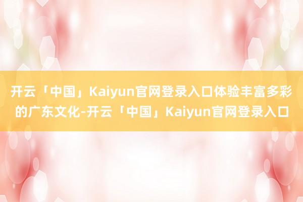 开云「中国」Kaiyun官网登录入口体验丰富多彩的广东文化-开云「中国」Kaiyun官网登录入口