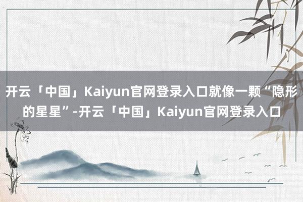 开云「中国」Kaiyun官网登录入口就像一颗“隐形的星星”-开云「中国」Kaiyun官网登录入口
