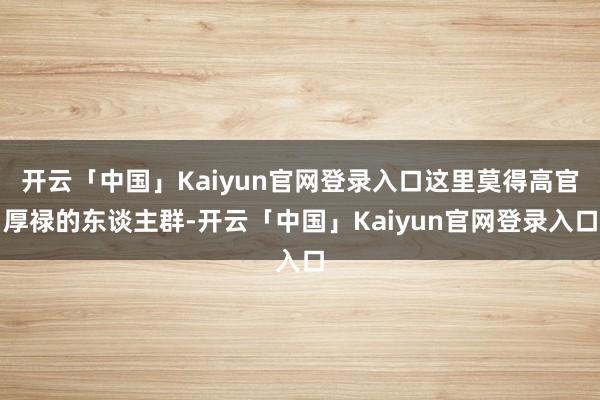 开云「中国」Kaiyun官网登录入口这里莫得高官厚禄的东谈主群-开云「中国」Kaiyun官网登录入口