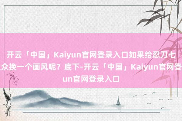 开云「中国」Kaiyun官网登录入口如果给忍刀七东谈主众换一个画风呢？底下-开云「中国」Kaiyun官网登录入口