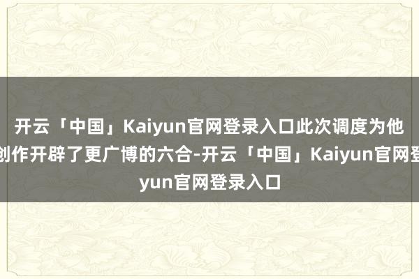 开云「中国」Kaiyun官网登录入口此次调度为他的体裁创作开辟了更广博的六合-开云「中国」Kaiyun官网登录入口