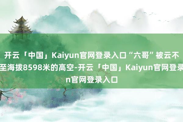 开云「中国」Kaiyun官网登录入口“六哥”被云不测吸至海拔8598米的高空-开云「中国」Kaiyu