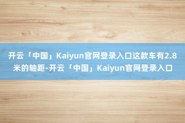 开云「中国」Kaiyun官网登录入口这款车有2.8米的轴距-开云「中国」Kaiyun官网登录入口