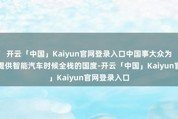 开云「中国」Kaiyun官网登录入口中国事大众为数未几不错提供智能汽车时候全栈的国度-开云「中国」K