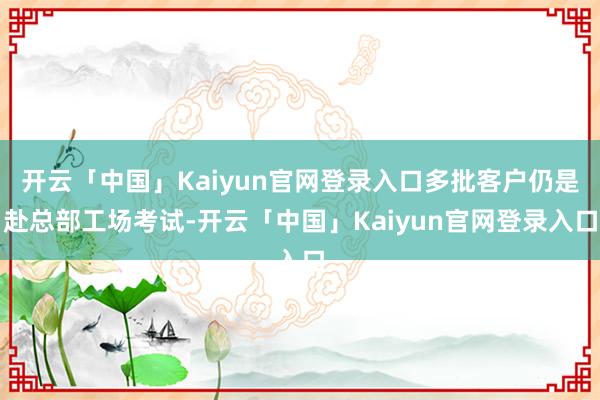 开云「中国」Kaiyun官网登录入口多批客户仍是赴总部工场考试-开云「中国」Kaiyun官网登录入口