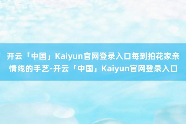 开云「中国」Kaiyun官网登录入口每到拍花家亲情线的手艺-开云「中国」Kaiyun官网登录入口