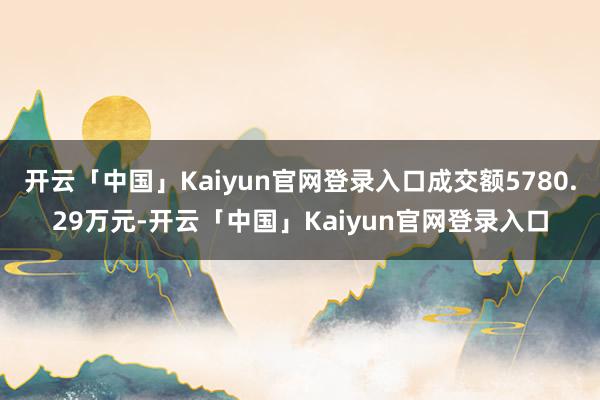 开云「中国」Kaiyun官网登录入口成交额5780.29万元-开云「中国」Kaiyun官网登录入口