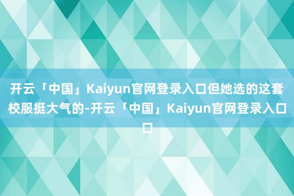 开云「中国」Kaiyun官网登录入口但她选的这套校服挺大气的-开云「中国」Kaiyun官网登录入口