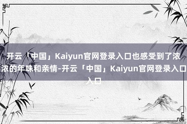 开云「中国」Kaiyun官网登录入口也感受到了浓浓的年味和亲情-开云「中国」Kaiyun官网登录入口