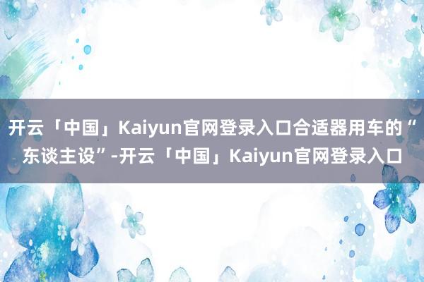 开云「中国」Kaiyun官网登录入口合适器用车的“东谈主设”-开云「中国」Kaiyun官网登录入口