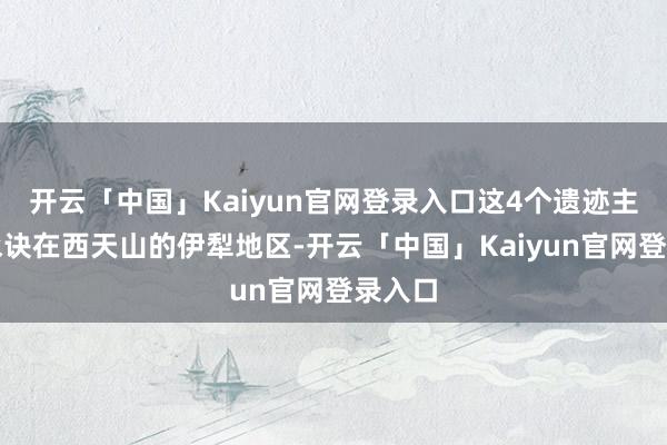 开云「中国」Kaiyun官网登录入口这4个遗迹主淌若永诀在西天山的伊犁地区-开云「中国」Kaiyun