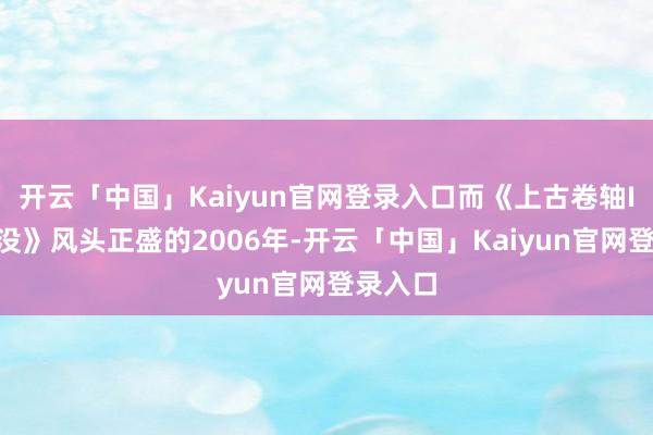开云「中国」Kaiyun官网登录入口而《上古卷轴IV：覆没》风头正盛的2006年-开云「中国」Kai