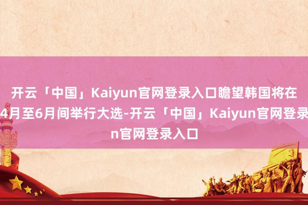 开云「中国」Kaiyun官网登录入口瞻望韩国将在来岁4月至6月间举行大选-开云「中国」Kaiyun官