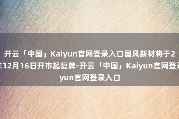 开云「中国」Kaiyun官网登录入口国风新材将于2024年12月16日开市起复牌-开云「中国」Kai