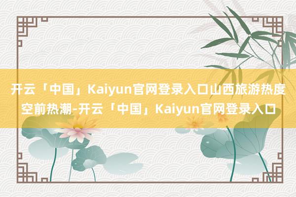 开云「中国」Kaiyun官网登录入口山西旅游热度空前热潮-开云「中国」Kaiyun官网登录入口