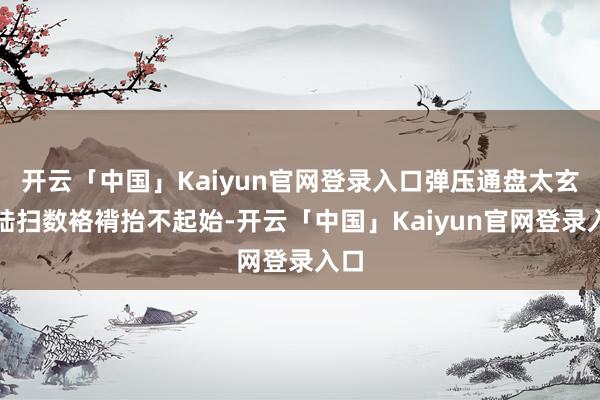 开云「中国」Kaiyun官网登录入口弹压通盘太玄大陆扫数袼褙抬不起始-开云「中国」Kaiyun官网登