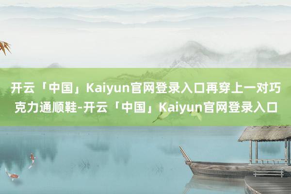 开云「中国」Kaiyun官网登录入口再穿上一对巧克力通顺鞋-开云「中国」Kaiyun官网登录入口