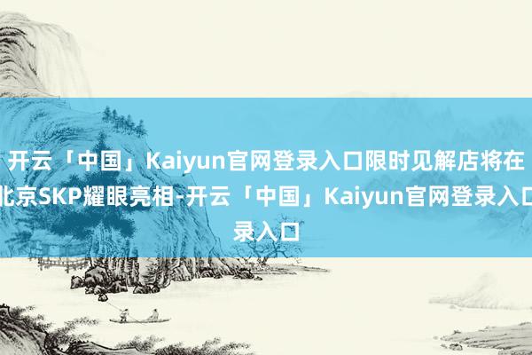开云「中国」Kaiyun官网登录入口限时见解店将在北京SKP耀眼亮相-开云「中国」Kaiyun官网登