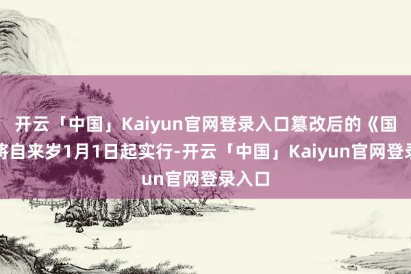 开云「中国」Kaiyun官网登录入口篡改后的《国法》将自来岁1月1日起实行-开云「中国」Kaiyun