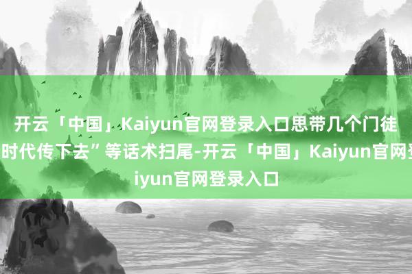 开云「中国」Kaiyun官网登录入口思带几个门徒”“思把时代传下去”等话术扫尾-开云「中国」Kaiy