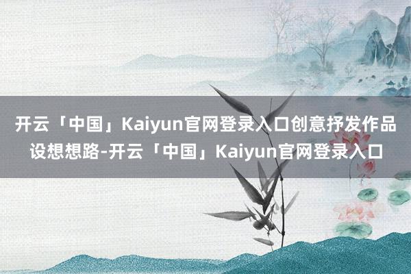 开云「中国」Kaiyun官网登录入口创意抒发作品设想想路-开云「中国」Kaiyun官网登录入口